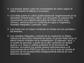Los lácteos deben cubrir las necesidades de calcio según la
edad, evitando el defecto o el exceso.
Una dieta pobre en calcio puede repercutir negativamente en la
densidad mineral ósea y eleva, por otra parte, la oxaluria. Es
conveniente una ingesta adecuada de frutas (sobre todo,
cítricos), verduras (por su contenido en agua y magnesio),
cereales integrales y pescado “azul”.
Las frutas con un mayor contenido en citrato son los pomelos y
los limones.
Los cereales integrales, a través de su contenido en fitatos,
reducen la absorción intestinal de calcio. El propio fitato tiene un
efecto directo inhibidor de la cristalización. El pescado “azul” y
el aceite de pescado, a partir de su alto contenido en ácidos
grasos ω-3, tiene un efecto protector en la formación de
cálculos, al sustituir los ácidos grasos poliinsaturados ω-6
(precursores de la PGE2) por los ω-3, con lo que se cambia el
espectro de los prostanoides biológicamente activos en una
dirección favorable.
 