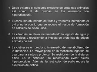 Debe evitarse el consumo excesivo de proteínas animales
así como el de purinas en los enfermos con
hiperuricosuria.
El consumo abundante de frutas y verduras incrementa el
pH urinario con lo que se reduce el riesgo de formación
de cálculos de ácido úrico.
La citraturia se eleva incrementando la ingesta de agua y
de cítricos y reduciendo la ingesta de proteínas de origen
animal y de sal.
La cistina es un producto intermedio del metabolismo de
la metionina. La mayor parte de la metionina ingerida se
usa para la síntesis proteica. Su restricción de la dieta es
difícil. En la cistinuria, se recomienda evitar dietas
hiperproteicas. Además, la restricción de sodio reduce la
excreción de cistina.
 