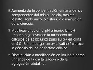 Aumento de la concentración urinaria de los
componentes del cristal (calcio, oxalato,
fosfato, ácido úrico, o cistina) o disminución
de la diuresis.
Modificaciones en el pH urinario. Un pH
urinario bajo favorece la formación de
cálculos de ácido úrico pues su pK en orina
es 5,5. Sin embargo, un pH alcalino favorece
la génesis de los de fosfato cálcico
Disminución o modificación en los inhibidores
urinarios de la cristalización o de la
agregación cristalina.
 