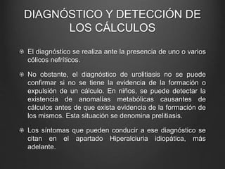 DIAGNÓSTICO Y DETECCIÓN DE
LOS CÁLCULOS
El diagnóstico se realiza ante la presencia de uno o varios
cólicos nefríticos.
No obstante, el diagnóstico de urolitiasis no se puede
confirmar si no se tiene la evidencia de la formación o
expulsión de un cálculo. En niños, se puede detectar la
existencia de anomalías metabólicas causantes de
cálculos antes de que exista evidencia de la formación de
los mismos. Esta situación se denomina prelitiasis.
Los síntomas que pueden conducir a ese diagnóstico se
citan en el apartado Hiperalciuria idiopática, más
adelante.
 