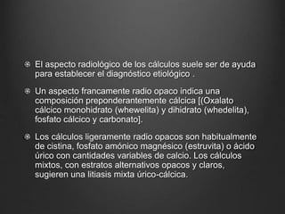 El aspecto radiológico de los cálculos suele ser de ayuda
para establecer el diagnóstico etiológico .
Un aspecto francamente radio opaco indica una
composición preponderantemente cálcica [(Oxalato
cálcico monohidrato (whewelita) y dihidrato (whedelita),
fosfato cálcico y carbonato].
Los cálculos ligeramente radio opacos son habitualmente
de cistina, fosfato amónico magnésico (estruvita) o ácido
úrico con cantidades variables de calcio. Los cálculos
mixtos, con estratos alternativos opacos y claros,
sugieren una litiasis mixta úrico-cálcica.
 