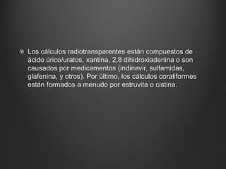 Los cálculos radiotransparentes están compuestos de
ácido úrico/uratos, xantina, 2,8 dihidroxiadenina o son
causados por medicamentos (indinavir, sulfamidas,
glafenina, y otros). Por último, los cálculos coraliformes
están formados a menudo por estruvita o cistina.
 