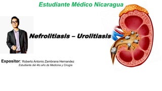 Nefrolitiasis – Urolitiasis
Expositor: Roberto Antonio Zambrana Hernandez
Estudiante del 4to año de Medicina y Cirugía
Estudiante Médico Nicaragua
 