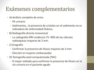 Exámenes complementarios
• A) Análisis completo de orina
• Ph urinario
• Sedimentos., la presencia de cristales en el sedimento no es
indicadora de enfermedad litiásica.
• B) Radiografía directa renovesical
• La radiografía DRV evidencia 75- 90% de los cálculos
radioopacos mayores de 2 mm.
• C) Ecografía
• Confirmar la presencia de litiasis mayores de 3 mm.
• Elección en mujeres embarazadas
• D) Tomografía axial computarizada (TAC)
• El mejor método para confirmar la presencia de litiasis en la
vía urinaria en el paciente agudo

 