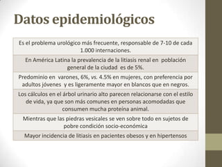 Datos epidemiológicos
Es el problema urológico más frecuente, responsable de 7-10 de cada
1.000 internaciones.
En América Latina la prevalencia de la litiasis renal en población
general de la ciudad es de 5%.
Predominio en varones, 6%, vs. 4.5% en mujeres, con preferencia por
adultos jóvenes y es ligeramente mayor en blancos que en negros.
Los cálculos en el árbol urinario alto parecen relacionarse con el estilo
de vida, ya que son más comunes en personas acomodadas que
consumen mucha proteína animal.
Mientras que las piedras vesicales se ven sobre todo en sujetos de
pobre condición socio-económica
Mayor incidencia de litiasis en pacientes obesos y en hipertensos

 