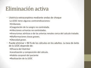 Eliminación activa
• Litotricia extracorpórea mediante ondas de choque
La LEOC tiene algunas contraindicaciones:
•Embarazo.
•Coagulación de la sangre no controlada.
•Infecciones urinarias no controladas.
•Aneurismas aórticos o de las arterias renales cerca del calculo tratado.
•Malformaciones óseas graves.
•Obesidad grave.

• Puede eliminar > 90 % de los cálculos en los adultos. La tasa de éxito
de la LEOC depende de:
•Eficacia del litotritor
•Localización y composición del cálculo.
•Habito corporal del paciente
•Realización de la LEOC

 