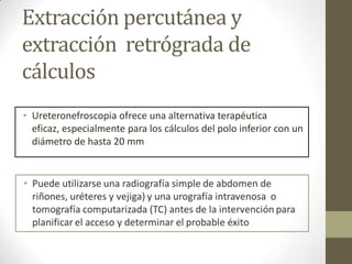 Extracción percutánea y
extracción retrógrada de
cálculos
• Ureteronefroscopia ofrece una alternativa terapéutica
eficaz, especialmente para los cálculos del polo inferior con un
diámetro de hasta 20 mm

 