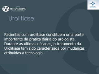 Urolitiase Pacientes com urolitiase constituem uma parte importante  da prática diária do urologista. Durante as últimas décadas, o tratamento da  Urolitíase tem sido caracterizada por mudanças atribuidas a tecnologia. 