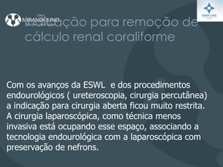 Indicação para remoção de cálculo renal coraliforme Com os avanços da ESWL  e dos procedimentos endourológicos ( ureteroscopia, cirurgia percutânea) a indicação para cirurgia aberta ficou muito restrita.  A cirurgia laparoscópica, como técnica menos invasiva está ocupando esse espaço, associando a tecnologia endourológica com a laparoscópica com preservação de nefrons. 