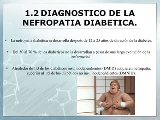 1.2 DIAGNOSTICO DE LA
NEFROPATIA DIABETICA.
 La nefropatía diabética se desarrolla después de 12 a 25 años de duración de la diabetes.
 Del 50 al 70 % de los diabéticos no la desarrollan a pesar de una larga evolución de la
enfermedad.
 Alrededor de 1/3 de los diabéticos insulinodependientes (DMID) adquieren nefropatía,
superior al 1/5 de los diabéticos no insulinodependientes (DMNID).
 