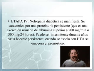  ETAPA IV: Nefropatía diabética se manifiesta. Se
caracteriza por una proteinuria persistente (que es una
excreción urinaria de albúmina superior a 200 mg/min o
300 mg/24 horas). Puede ser intermitente durante años
hasta hacerse persistente; cuando se asocia con HTA se
empeora el pronóstico.
 