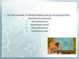  De forma resumida, la nefropatía diabética pasa por las siguientes fases:
 Hiperfiltración glomerular.
 Microalbuminuria.
 Hipertensión arterial.
 Macroalbuminuria.
 Insuficiencia renal.
 