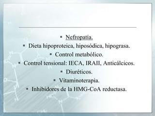  Nefropatía.
 Dieta hipoproteica, hiposódica, hipograsa.
 Control metabólico.
 Control tensional: IECA, IRAII, Anticálcicos.
 Diuréticos.
 Vitaminoterapia.
 Inhibidores de la HMG-CoA reductasa.
 