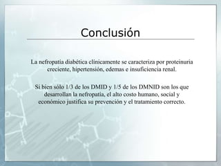 Conclusión
La nefropatía diabética clínicamente se caracteriza por proteinuria
creciente, hipertensión, edemas e insuficiencia renal.
Si bien sólo 1/3 de los DMID y 1/5 de los DMNID son los que
desarrollan la nefropatía, el alto costo humano, social y
económico justifica su prevención y el tratamiento correcto.
 