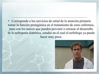  Corresponde a los servicios de salud de la atención primaria
tomar la función protagónica en el tratamiento de estos enfermos,
pues son los únicos que pueden prevenir o retrasar el desarrollo
de la nefropatía diabética, estadio en el cual el nefrólogo ya puede
hacer muy poco.
 