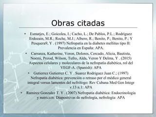Obras citadas
 Esmatjes, E.; Goicolea, I.; Cacho, L.; De Pablos, P.L.; Rodríguez
Erdozain, M.R.; Roche, M.J.; Albero, R.; Benito, P.; Benito, P.; Y
Pesquera9, Y . (1997) Nefropatía en la diabetes mellitus tipo II:
Prevalencia en España: APA.
 Carranza, Katherine, Veron, Dolores, Cercado, Alicia, Bautista,
Noemi, Pozod, Wilson, Tufro, Alda, Veron Y Delma, Y . (2015)
Aspectos celulares y moleculares de la nefropatía diabética, rol del
VEGF-A. (Spanish): APA
 Gutierrez Gutierrez C. Y . Suarez Rodriguez Juan C.; (1997)
Nefropatía diabética: prevención o retraso por el médico general
integral versus lamentos del nefrólogo: Rev Cubana Med Gen Integr
v.13 n.1: APA
 Ramirez Gonzalez T. Y . (2007) Nefropatia diabética: Endocrinologia
y nutrición: Diapositivas de nefrología, nefrología: APA
 