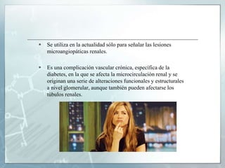  Se utiliza en la actualidad sólo para señalar las lesiones
microangiopáticas renales.
 Es una complicación vascular crónica, específica de la
diabetes, en la que se afecta la microcirculación renal y se
originan una serie de alteraciones funcionales y estructurales
a nivel glomerular, aunque también pueden afectarse los
túbulos renales.
 