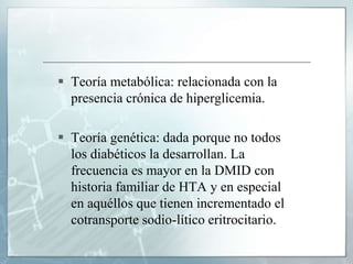  Teoría metabólica: relacionada con la
presencia crónica de hiperglicemia.
 Teoría genética: dada porque no todos
los diabéticos la desarrollan. La
frecuencia es mayor en la DMID con
historia familiar de HTA y en especial
en aquéllos que tienen incrementado el
cotransporte sodio-lítico eritrocitario.
 