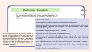 Shock séptico - tratamiento
● El manejo inicial de la sepsis incluye maniobras básicas de reanimación,
con el objetivo de restablecer una entrega adecuada de oxígeno a los
tejidos, así como la administración de antibióticos y el control del foco
infeccioso.
1.Medir lactato arterial.
2.Tomar hemocultivos antes de iniciar la administración de antibióticos.
3.Administrar antibióticos de amplio-espectro dentro de las primeras 3 horas de ingreso al
servicio de urgencia o dentro de 1 hora de ingreso a la Unidad de Pacientes Críticos, cuando
no viene desde la urgencia.
4.En presencia de hipotensión y/o lactato ≥ 4mmol/L:
a)Administrar 2 litros de cristaloide (o coloide equivalente).
b)Administrar noradrenalina cuando la hipotensión no responda a la reanimación inicial
con ﬂuidos, con la ﬁnalidad de mantener una presión arterial media (PAM) entre 65 a
75mm Hg.
5.Si la hipotensión persiste a pesar de la resucitación con ﬂuidos, y/o lactato es ≥ 4mmol/L:
a) Obtener una medición de presión venosa central (PVC) y asegurarse de llevarla sobre
8mmHg
b)Medir y llevar la SvcO2 a un valor ≥ 70%
Este paquete de medidas de reanimación inicial
tiene el mérito fundamental de que imprime un
sentido de urgencia tanto a la reanimación como
al tratamiento del foco infeccioso, y que plantea
metas de reanimación que van más allá de la
normalización de la macro-hemodinamia. Sin
embargo, no todas las medidas tienen una
aceptación universal.
 