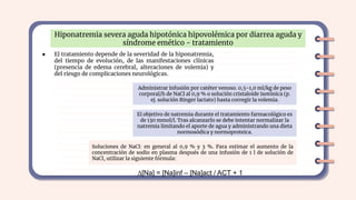 Hiponatremia severa aguda hipotónica hipovolémica por diarrea aguda y
síndrome emético - tratamiento
● El tratamiento depende de la severidad de la hiponatremia,
del tiempo de evolución, de las manifestaciones clínicas
(presencia de edema cerebral, alteraciones de volemia) y
del riesgo de complicaciones neurológicas.
Administrar infusión por catéter venoso. 0,5-1,0 ml/kg de peso
corporal/h de NaCl al 0,9 % o solución cristaloide isotónica (p.
ej. solución Ringer lactato) hasta corregir la volemia.
El objetivo de natremia durante el tratamiento farmacológico es
de 130 mmol/l. Tras alcanzarlo se debe intentar normalizar la
natremia limitando el aporte de agua y administrando una dieta
normosódica y normoproteica.
Soluciones de NaCl: en general al 0,9 % y 3 %. Para estimar el aumento de la
concentración de sodio en plasma después de una infusión de 1 l de solución de
NaCl, utilizar la siguiente fórmula:
∆[Na] = [Na]inf – [Na]act / ACT + 1
 