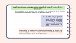 Insuﬁciencia renal aguda prerrenal secundaria a shock hipovolémico-
tratamiento
● La restauración de la perfusión renal contribuye a la normalización de la función,
restablecimiento de la diuresis y mejora de los parámetros analíticos.
● Se realiza con la reposición
hidrosalina, utilizando suero
salino ﬁsiológico intravenoso
en función de las necesidades
del paciente, vigilando
periódicamente la diuresis y el
estado cardiopulmonar del
mismo
Estando alerta en la sobrecarga volumétrica muy frecuente en ancianos, con
monitorización de constantes, corrección de alteraciones hidroelectrolíticas y de
acidosis metabólica, en caso de que se haga presente.
 