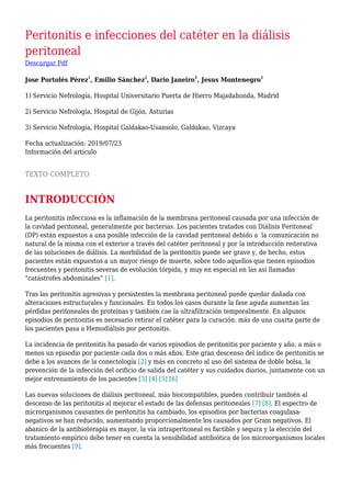 Peritonitis e infecciones del catéter en la diálisis
peritoneal
Descargar Pdf
Jose Portolés Pérez
1
, Emilio Sánchez
2
, Dario Janeiro
1
, Jesus Montenegro
3
1) Servicio Nefrología, Hospital Universitario Puerta de Hierro Majadahonda, Madrid
2) Servicio Nefrología, Hospital de Gijón, Asturias
3) Servicio Nefrología, Hospital Galdakao-Usansolo, Galdakao, Vizcaya
Fecha actualización: 2019/07/23
Información del artículo
TEXTO COMPLETO
INTRODUCCIÓN
La peritonitis infecciosa es la inflamación de la membrana peritoneal causada por una infección de
la cavidad peritoneal, generalmente por bacterias. Los pacientes tratados con Diálisis Peritoneal
(DP) están expuestos a una posible infección de la cavidad peritoneal debido a la comunicación no
natural de la misma con el exterior a través del catéter peritoneal y por la introducción reiterativa
de las soluciones de diálisis. La morbilidad de la peritonitis puede ser grave y, de hecho, estos
pacientes están expuestos a un mayor riesgo de muerte, sobre todo aquellos que tienen episodios
frecuentes y peritonitis severas de evolución tórpida, y muy en especial en las así llamadas
“catástrofes abdominales” [1].
Tras las peritonitis agresivas y persistentes la membrana peritoneal puede quedar dañada con
alteraciones estructurales y funcionales. En todos los casos durante la fase aguda aumentan las
pérdidas peritoneales de proteínas y también cae la ultrafiltración temporalmente. En algunos
episodios de peritonitis es necesario retirar el catéter para la curación: más de una cuarta parte de
los pacientes pasa a Hemodiálisis por peritonitis.
La incidencia de peritonitis ha pasado de varios episodios de peritonitis por paciente y año, a más o
menos un episodio por paciente cada dos o más años. Este gran descenso del índice de peritonitis se
debe a los avances de la conectología [2] y más en concreto al uso del sistema de doble bolsa, la
prevención de la infección del orificio de salida del catéter y sus cuidados diarios, juntamente con un
mejor entrenamiento de los pacientes [3] [4] [5] [6]
Las nuevas soluciones de diálisis peritoneal, más biocompatibles, pueden contribuir también al
descenso de las peritonitis al mejorar el estado de las defensas peritoneales [7] [8]. El espectro de
microrganismos causantes de peritonitis ha cambiado, los episodios por bacterias coagulasa-
negativos se han reducido, aumentando proporcionalmente los causados por Gram negativos. El
abanico de la antibioterapia es mayor, la vía intraperitoneal es factible y segura y la elección del
tratamiento empírico debe tener en cuenta la sensibilidad antibiótica de los microorganismos locales
más frecuentes [9].
 