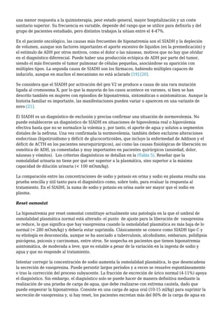una menor respuesta a la quimioterapia, peor estado general, mayor hospitalización y un coste
sanitario superior. Su frecuencia es variable, depende del rango que se utilice para definirla y del
grupo de pacientes estudiado, pero distintos trabajos la sitúan entre el 4-47%.
En el paciente oncológico, las causas más frecuentes de hiponatremia son el SIADH y la depleción
de volumen, aunque son factores importantes el aporte excesivo de líquidos (en la premedicación) y
el estímulo de ADH por otros motivos, como el dolor o las náuseas, motivos que no hay que olvidar
en el diagnóstico diferencial. Puede haber una producción ectópica de ADH por parte del tumor,
siendo el más frecuente el tumor pulmonar de células pequeñas, asociándose su aparición con
múltiples tipos. La segunda causa de SIADH son los fármacos, habiendo múltiples capaces de
inducirlo, aunque en muchos el mecanismo no está aclarado [19] [20].
Se considera que el SIADH por activación del gen V2 se produce a causa de una rara mutación
ligada al cromosoma X, por lo que la mayoría de los casos acontece en varones, si bien se han
descrito también en mujeres con episodios de hiponatremia, sintomáticas o asintomáticas. Aunque la
historia familiar es importante, las manifestaciones pueden variar o aparecen en una variante de
novo [21].
El SIADH es un diagnóstico de exclusión y precisa confirmar una situación de normovolemia. No
puede establecerse un diagnóstico de SIADH en situaciones de hipovolemia real o hipovolemia
efectiva hasta que no se normalice la volemia y, por tanto, el aporte de agua y solutos a segmentos
distales de la nefrona. Una vez confirmada la normovolemia, también deben excluirse alteraciones
endocrinas (hipotiroidismo y déficit de glucocorticoides, que incluye la enfermedad de Addison y el
déficit de ACTH en los pacientes neuroquirúrgicos), así como las causas fisiológicas de liberación no
osmótica de ADH, ya comentadas y muy importantes en pacientes quirúrgicos (ansiedad, dolor,
náuseas y vómitos). Los criterios diagnósticos se detallan en la (Tabla 5). Reseñar que la
osmolalidad urinaria no tiene por qué ser superior a la plasmática, sino superior a la máxima
capacidad de dilución urinaria (< 100 mOsm/kg).
La comparación entre las concentraciones de sodio y potasio en orina y sodio en plasma resulta una
prueba sencilla y útil tanto para el diagnóstico como, sobre todo, para evaluar la respuesta al
tratamiento. En el SIADH, la suma de sodio y potasio en orina suele ser mayor que el sodio en
plasma.
Reset osmostat
La hiponatremia por reset osmostat constituye actualmente una patología en la que el umbral de
osmolalidad plasmática normal está alterado: el punto de ajuste para la liberación de vasopresina
se reduce, lo que significa que hay vasopresina cuando la osmolalidad plasmática es más baja de lo
normal (< 280 mOsm/kg) y debería estar suprimida. Clásicamente se conoce como SIADH tipo C y
su etiología es desconocida, aunque se ha asociado a tuberculosis, alcoholismo, embarazo, polidipsia
psicógena, psicosis y carcinomas, entre otros. Se sospecha en pacientes que tienen hiponatremia
asintomática, de moderada a leve, que es estable a pesar de la variación en la ingesta de sodio y
agua y que no responde al tratamiento.
Intentar corregir la concentración de sodio aumenta la osmolalidad plasmática, lo que desencadena
la secreción de vasopresina. Puede persistir largos períodos y a veces se resuelve espontáneamente
o tras la corrección del proceso subyacente. La fracción de excreción de úrico normal (4-11%) apoya
el diagnóstico. Sin embargo, el diagnóstico solo se puede hacer de manera definitiva mediante la
realización de una prueba de carga de agua, que debe realizarse con extrema cautela, dado que
puede empeorar la hiponatremia. Consiste en una carga de agua oral (10-15 ml/kg) para suprimir la
secreción de vasopresina y, si hay reset, los pacientes excretan más del 80% de la carga de agua en
 