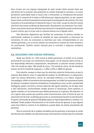 557
intervención enfermera en NEFROLOGÍA CLÍNICA
Tema 2. Cuidados de enfermería en la diálisis peritoneal
duro circular con una esponja impregnada de yodo recubre dicho punzón hasta que
está dentro de la conexión. Esta protección se cambia finalizada la conexión, y la nueva
permanece cubriéndola hasta el nuevo ciclo o intercambio. La introducción del punzón
dentro de la conexión de la bolsa es dificultosa para algunos pacientes, ya que requiere
buena visión y suficiente percepción sensorial para la manipulación del conector. Por esto,
el punzón se ha sustituido por el sistema de rosca o “luer-look”, ya que la inserción resulta
más fácil y hay menos accidentes de desconexión. Actualmente, las conexiones “luer-look”,
llevan unas protecciones que dificultan que durante la manipulación pueda contaminarse
la parte interior, que es la que está en contacto directo con el líquido estéril.
Hay diferentes dispositivos que facilitan las conexiones. El primero consiste en
esterilización mediante la emisión de destellos de rayos ultravioleta al efectuarse las
conexiones. En otro, las conexiones se esterilizan por calor, introduciéndolas en una
cámara germicida, y, en un tercer sistema, las conexiones se realizan de forma mecánica,
sin esterilizarlas. También existen sistemas para la conexión a máquinas cicladoras
automáticas.
5.2. Soluciones para diálisis peritoneal.
Desde que Ganter en 1.923 incició la diálisis peritoneal, al instilar en la cavidad
peritoneal de una mujer con insuficiencia renal aguda 1,5 l de solución salina normal, se
han desarrollado diferentes composiciones. Actualmente, la solución normal contiene:
130-135 mmol/l de sodio; 100 mmol/l de cloro; 1,75 mmol/l de calcio; 35-45 mmol/l de
lactato; 0,5-0,75 mmol/l de magnesio, y 1,36%, 2,27% ó 3,86% de glucosa.
	Esta solución, aunque es mejor que las anteriores, presenta limitaciones, ya que la
solución ideal debería: tener la capacidad de predecir la ultrafiltración y la depuración;
suplir los solutos deficientes; carecer de toxicidad sistémica y no inducir respuesta
inmunológica; inhibir el crecimiento de microorganismos; no inhibir los mecanismos locales
de defensa ni producir trastornos metabólicos ni bioquímicos; tener un pH y osmolaridad
fisiológicos; poseer una lenta y mínima absorción del agente osmótico, ser de bajo coste
y fácil fabricación, manteniéndose estable durante el almacenaje. Como sabemos, el
agente osmótico en las soluciones para diálisis peritoneal es la glucosa. No obstante, no
es el agente ideal, puesto que presenta varios inconvenientes como el hecho de que las
soluciones han de tener un pH bajo para evitar su caramelización durante la esterilización.
El aporte continuado de glucosa (150 g/día) agrava la hipertrigliceridemia y conduce a la
obesidad. Puede producir fluctuaciones en los niveles séricos de glucosa, lo que algunas
veces hace difícil su control en los diabéticos y puede dañar las células mesoteliales del
peritoneo.
Para la corrección de la acidosis metabólica de los pacientes, al principio se utilizó
bicarbonato, pero debido a las alteraciones que sufría durante el almacenaje fue sustituido
 