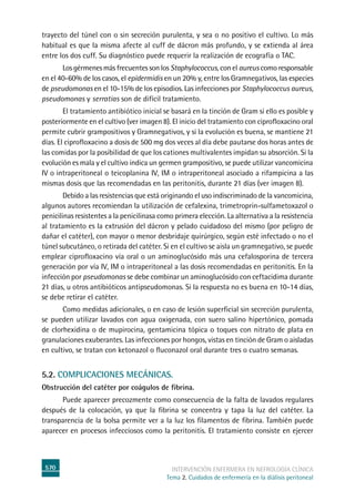 570 intervención enfermera en NEFROLOGÍA CLÍNICA
Tema 2. Cuidados de enfermería en la diálisis peritoneal
trayecto del túnel con o sin secreción purulenta, y sea o no positivo el cultivo. Lo más
habitual es que la misma afecte al cuff de dácron más profundo, y se extienda al área
entre los dos cuff. Su diagnóstico puede requerir la realización de ecografía o TAC.
Los gérmenes más frecuentes son los Staphylococcus, con el aureus como responsable
en el 40-60% de los casos, el epidermidis en un 20% y, entre los Gramnegativos, las especies
de pseudomonas en el 10-15% de los episodios. Las infecciones por Staphylococcus aureus,
pseudomonas y serratias son de difícil tratamiento.
	El tratamiento antibiótico inicial se basará en la tinción de Gram si ello es posible y
posteriormente en el cultivo (ver imagen 8). El inicio del tratamiento con ciprofloxacino oral
permite cubrir grampositivos y Gramnegativos, y si la evolución es buena, se mantiene 21
días. El ciprofloxacino a dosis de 500 mg dos veces al día debe pautarse dos horas antes de
las comidas por la posibilidad de que los cationes multivalentes impidan su absorción. Si la
evolución es mala y el cultivo indica un germen grampositivo, se puede utilizar vancomicina
IV o intraperitoneal o teicoplanina IV, IM o intraperitoneal asociado a rifampicina a las
mismas dosis que las recomendadas en las peritonitis, durante 21 días (ver imagen 8).
Debido a las resistencias que está originando el uso indiscriminado de la vancomicina,
algunos autores recomiendan la utilización de cefalexina, trimetroprin-sulfametoxazol o
penicilinas resistentes a la penicilinasa como primera elección. La alternativa a la resistencia
al tratamiento es la extrusión del dácron y pelado cuidadoso del mismo (por peligro de
dañar el catéter), con mayor o menor desbridaje quirúrgico, según esté infectado o no el
túnel subcutáneo, o retirada del catéter. Si en el cultivo se aisla un gramnegativo, se puede
emplear ciprofloxacino vía oral o un aminoglucósido más una cefalosporina de tercera
generación por vía IV, IM o intraperitoneal a las dosis recomendadas en peritonitis. En la
infección por pseudomonas se debe combinar un aminoglucósido con ceftacidima durante
21 días, u otros antibióticos antipseudomonas. Si la respuesta no es buena en 10-14 días,
se debe retirar el catéter.
	Como medidas adicionales, o en caso de lesión superficial sin secreción purulenta,
se pueden utilizar lavados con agua oxigenada, con suero salino hipertónico, pomada
de clorhexidina o de mupirocina, gentamicina tópica o toques con nitrato de plata en
granulaciones exuberantes. Las infecciones por hongos, vistas en tinción de Gram o aisladas
en cultivo, se tratan con ketonazol o fluconazol oral durante tres o cuatro semanas.
5.2. Complicaciones mecánicas.
Obstrucción del catéter por coágulos de fibrina.
Puede aparecer precozmente como consecuencia de la falta de lavados regulares
después de la colocación, ya que la fibrina se concentra y tapa la luz del catéter. La
transparencia de la bolsa permite ver a la luz los filamentos de fibrina. También puede
aparecer en procesos infecciosos como la peritonitis. El tratamiento consiste en ejercer
 