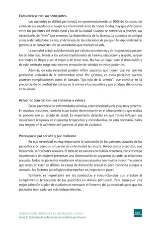 585
intervención enfermera en NEFROLOGÍA CLÍNICA
Tema 2. Cuidados de enfermería en la diálisis peritoneal
Comunicarse con sus semejantes.
Los pacientes en diálisis peritoneal, en aproximadamente un 80% de los casos, no
cambian sus amistades al surgir la enfermedad renal. De todos modos, hay que diferenciar
entre los pacientes del medio rural y los de la ciudad. Cuando se entrevista a jóvenes, sus
necesidades de “vivir” son enormes. La dependencia de la técnica, la ausencia de amigos
al no poder adaptarse a ellos, el deterioro de las relaciones de pareja o la imposibilidad de
generarla se convierten en las ansiedades que marcan su vida.
La sociedad actual está dominada por valores económicos y de imagen, más que por
los de otro tipo. Frente a los valores tradicionales de familia, educación y respeto, surgen
corrientes de llegar a ser el mejor y de tener más. No hay un lugar para el disminuido y
de este contexto surge una enorme sensación de soledad en estos pacientes.
	Además, en esta necesidad pueden influir aspectos que tienen que ver con los
problemas derivados de la enfermedad renal. Por ejemplo, en estos pacientes pueden
aparecer complicaciones como el llamado “ojo rojo de la uremia”, que consiste en la
precipitación de pirofosfato cálcico en la córnea y la conjuntiva y que produce alteraciones
en la visión.
Actuar de acuerdo con sus creencias y valores.
	En los pacientes con enfermedades crónicas, esta necesidad suele estar muy presente.
En muchas ocasiones, también es un factor determinante en el afrontamiento que realiza
la persona con su estado de salud. Es importante detectar en qué forma influyen sus
inquietudes religiosas en el proceso terapéutico y reconducirlas, en caso necesario, hasta
una mejora de la adhesión del paciente al plan de cuidados.
Preocuparse por ser útil y por realizarse.
	En esta necesidad es muy importante la valoración de los patrones sexuales de los
pacientes y de cómo su situación de enfermedad les afecta. Ambos sexos presentan, con
frecuencia, dificultades sexuales. El 70% de los varones en diálisis desarrolla, con el tiempo
impotencia y las mujeres presentan una dismimución de orgasmos durante las relaciones
sexuales. Todos los pacientes mantienen relaciones sexuales con mucha menor frecuencia
que antes de estar en diálisis. La causa de disfunción sexual es poco conocida aunque a
menudo, los factores psicológicos desempeñan un importante papel.
	También, es importante ver las conductas y circunstancias que afectan al
cumplimiento terapéutico de los pacientes en diálisis peritoneal. Para conseguir una
mejor adhesión al plan de cuidados es necesario el fomento del autocuidado para que los
pacientes sean cada vez más independientes.
 