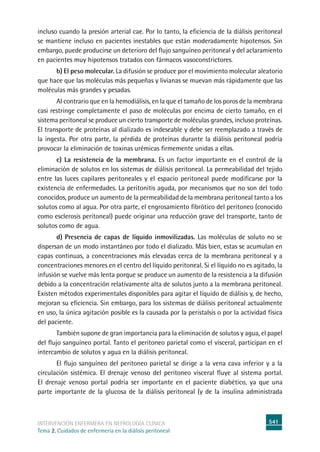 541
intervención enfermera en NEFROLOGÍA CLÍNICA
Tema 2. Cuidados de enfermería en la diálisis peritoneal
incluso cuando la presión arterial cae. Por lo tanto, la eficiencia de la diálisis peritoneal
se mantiene incluso en pacientes inestables que están moderadamente hipotensos. Sin
embargo, puede producirse un deterioro del flujo sanguíneo peritoneal y del aclaramiento
en pacientes muy hipotensos tratados con fármacos vasoconstrictores.
b) El peso molecular. La difusión se produce por el movimiento molecular aleatorio
que hace que las moléculas más pequeñas y livianas se muevan más rápidamente que las
moléculas más grandes y pesadas.
	Al contrario que en la hemodiálisis, en la que el tamaño de los poros de la membrana
casi restringe completamente el paso de moléculas por encima de cierto tamaño, en el
sistema peritoneal se produce un cierto transporte de moléculas grandes, incluso proteínas.
El transporte de proteínas al dializado es indeseable y debe ser reemplazado a través de
la ingesta. Por otra parte, la pérdida de proteínas durante la diálisis peritoneal podría
provocar la eliminación de toxinas urémicas firmemente unidas a ellas.
c) La resistencia de la membrana. Es un factor importante en el control de la
eliminación de solutos en los sistemas de diálisis peritoneal. La permeabilidad del tejido
entre las luces capilares peritoneales y el espacio peritoneal puede modificarse por la
existencia de enfermedades. La peritonitis aguda, por mecanismos que no son del todo
conocidos, produce un aumento de la permeabilidad de la membrana peritoneal tanto a los
solutos como al agua. Por otra parte, el engrosamiento fibrótico del peritoneo (conocido
como esclerosis peritoneal) puede originar una reducción grave del transporte, tanto de
solutos como de agua.
d) Presencia de capas de líquido inmovilizadas. Las moléculas de soluto no se
dispersan de un modo instantáneo por todo el dializado. Más bien, estas se acumulan en
capas continuas, a concentraciones más elevadas cerca de la membrana peritoneal y a
concentraciones menores en el centro del líquido peritoneal. Si el líquido no es agitado, la
infusión se vuelve más lenta porque se produce un aumento de la resistencia a la difusión
debido a la concentración relativamente alta de solutos junto a la membrana peritoneal.
Existen métodos experimentales disponibles para agitar el líquido de diálisis y, de hecho,
mejoran su eficiencia. Sin embargo, para los sistemas de diálisis peritoneal actualmente
en uso, la única agitación posible es la causada por la peristalsis o por la actividad física
del paciente.
	También supone de gran importancia para la eliminación de solutos y agua, el papel
del flujo sanguíneo portal. Tanto el peritoneo parietal como el visceral, participan en el
intercambio de solutos y agua en la diálisis peritoneal.
	El flujo sanguíneo del peritoneo parietal se dirige a la vena cava inferior y a la
circulación sistémica. El drenaje venoso del peritoneo visceral fluye al sistema portal.
El drenaje venoso portal podría ser importante en el paciente diabético, ya que una
parte importante de la glucosa de la diálisis peritoneal (y de la insulina administrada
 