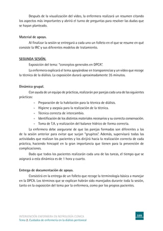 599
intervención enfermera en NEFROLOGÍA CLÍNICA
Tema 2. Cuidados de enfermería en la diálisis peritoneal
Después de la visualización del vídeo, la enfermera realizará un resumen citando
los aspectos más importantes y abrirá el turno de preguntas para resolver las dudas que
se hayan planteado.
Material de apoyo.
	Al finalizar la sesión se entregará a cada uno un folleto en el que se resume en qué
consiste la IRC y sus diferentes modelos de tratamiento.
Segunda sesión.
	Exposición del tema: “conceptos generales en DPCA”.
La enfermera explicará el tema apoyándose en transparencias y un vídeo que recoge
la técnica de la diálisis. La exposición durará aproximadamente 35 minutos.
Dinámica grupal.
	Con ayuda de un equipo de prácticas, realizarán por parejas cada una de las siguientes
prácticas:
- Preparación de la habitación para la técnica de diálisis.
- Higiene y asepsia para la realización de la técnica.
-	Técnica correcta de intercambio.
-	Identificación de los distintos materiales necesarios y su correcta conservación.
-	Toma de T.A. y realización del balance hídrico de forma correcta.
La enfermera debe asegurarse de que las parejas formadas son diferentes a las
de la sesión anterior para evitar que surjan “grupitos”. Además, supervisará todas las
actividades que realizan los pacientes y los dirijirá hacia la realización correcta de cada
práctica, haciendo hincapié en la gran importancia que tienen para la prevención de
complicaciones.
Dado que todos los pacientes realizarán cada una de las tareas, el tiempo que se
asignará a esta dinámica es de 1 hora y cuarto.
Entrega de documentación de apoyo.
	Consistirá en la entrega de un folleto que recoge la terminología básica a manejar
en la DPCA. Los términos que se explican habrán sido manejados durante toda la sesión,
tanto en la exposición del tema por la enfermera, como por los propios pacientes.
 