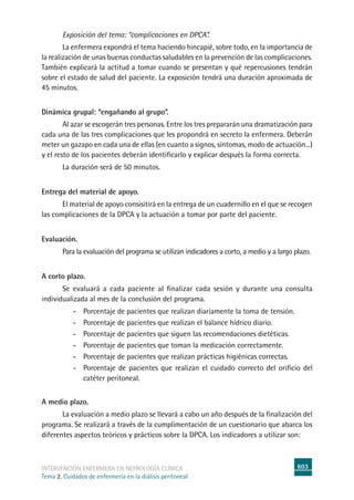 603
intervención enfermera en NEFROLOGÍA CLÍNICA
Tema 2. Cuidados de enfermería en la diálisis peritoneal
Exposición del tema: “complicaciones en DPCA”.
La enfermera expondrá el tema haciendo hincapié, sobre todo, en la importancia de
la realización de unas buenas conductas saludables en la prevención de las complicaciones.
También explicará la actitud a tomar cuando se presentan y qué repercusiones tendrán
sobre el estado de salud del paciente. La exposición tendrá una duración aproximada de
45 minutos.
Dinámica grupal: “engañando al grupo”.
	Al azar se escogerán tres personas. Entre los tres prepararán una dramatización para
cada una de las tres complicaciones que les propondrá en secreto la enfermera. Deberán
meter un gazapo en cada una de ellas (en cuanto a signos, síntomas, modo de actuación...)
y el resto de los pacientes deberán identificarlo y explicar después la forma correcta.
La duración será de 50 minutos.
Entrega del material de apoyo.
	El material de apoyo consisitirá en la entrega de un cuadernillo en el que se recogen
las complicaciones de la DPCA y la actuación a tomar por parte del paciente.
Evaluación.
Para la evaluación del programa se utilizan indicadores a corto, a medio y a largo plazo.
A corto plazo.
Se evaluará a cada paciente al finalizar cada sesión y durante una consulta
individualizada al mes de la conclusión del programa.
- Porcentaje de pacientes que realizan diariamente la toma de tensión.
- Porcentaje de pacientes que realizan el balance hídrico diario.
- Porcentaje de pacientes que siguen las recomendaciones dietéticas.
- Porcentaje de pacientes que toman la medicación correctamente.
- Porcentaje de pacientes que realizan prácticas higiénicas correctas.
- Porcentaje de pacientes que realizan el cuidado correcto del orificio del
catéter peritoneal.
A medio plazo.
La evaluación a medio plazo se llevará a cabo un año después de la finalización del
programa. Se realizará a través de la cumplimentación de un cuestionario que abarca los
diferentes aspectos teóricos y prácticos sobre la DPCA. Los indicadores a utilizar son:
 
