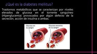 Trastornos metabólicos que se caracterizan por niveles
elevados de glucosa en el torrente sanguíneo
(Hiperglucemia) provocados por algún defecto de la
secreción, acción de insulina o ambas.
 