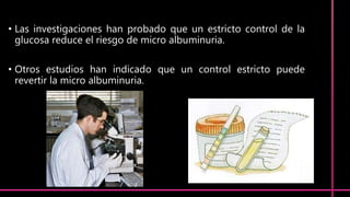 • Las investigaciones han probado que un estricto control de la
glucosa reduce el riesgo de micro albuminuria.
• Otros estudios han indicado que un control estricto puede
revertir la micro albuminuria.
 