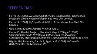 REFERENCIAS:
• Fierro JA. (2009). Nefropatía diabética: Fisiopatología, diagnóstico,
evolución clínica y epidemiología. Rev Med Clin Condes.
• Fierro JA. (2009) Nefropatía diabética: Tratamiento. Rev Med Clin
Condes.
• Guía Clínica (2009) Diabetes Mellitus tipo 2.
• Flores JC, Alvo M, Borja H, Morales J, Vega J, Zúñiga C (2009).
Sociedad Chilena de Nefrología. Enfermedad renal crónica:
Clasificación, identificación, manejo y complicaciones. Rev Méd Chile.
• Higuita LM, Pineda N, García A, Aguirre M. (2009) Nefropatía
Diabética. Revista Medicina UPB.
 