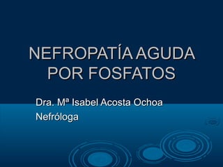 NEFROPATÍA AGUDA
  POR FOSFATOS
Dra. Mª Isabel Acosta Ochoa
Nefróloga
 