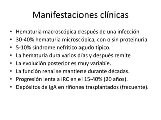 Manifestaciones clínicas
• Hematuria macroscópica después de una infección
• 30-40% hematuria microscópica, con o sin proteinuria
• 5-10% síndrome nefrítico agudo típico.
• La hematuria dura varios días y después remite
• La evolución posterior es muy variable.
• La función renal se mantiene durante décadas.
• Progresión lenta a IRC en el 15-40% (20 años).
• Depósitos de IgA en riñones trasplantados (frecuente).
 
