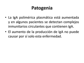 Patogenia
• La IgA polimérica plasmática está aumentada
y en algunos pacientes se detectan complejos
inmunitarios circulantes que contienen IgA.
• El aumento de la producción de IgA no puede
causar por sí solo esta enfermedad.
 