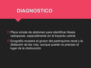 DIAGNOSTICO
 Placa simple de abdomen para identificar litiasis
radiopacas, especialmente en el trayecto uretral.
 Ecografía muestra el grosor del parénquima renal y la
dilatación de las vías, aunque puede no precisar el
lugar de la obstrucción.
 