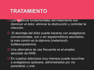 TRATAMIENTO
 Los objetivos fundamentales del tratamiento son
disminuir el dolor, eliminar la obstrucción y controlar la
infección.
 El abordaje del dolor puede hacerse con analgésicos
convencionales, con o sin espasmolíticos asociados;
la mas común es la dipirona (metamizol)-
butilescopolamina.
 Una alternativa de uso frecuente es el empleo
asociado de AINE.
 En cuadros dolorosos muy intensos puede recurrirse
a analgésicos opiáceos, administrados por via
parenteral, u oral.
 