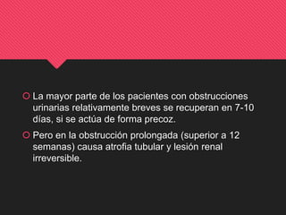  La mayor parte de los pacientes con obstrucciones
urinarias relativamente breves se recuperan en 7-10
días, si se actúa de forma precoz.
 Pero en la obstrucción prolongada (superior a 12
semanas) causa atrofia tubular y lesión renal
irreversible.
 