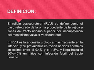 DEFINICION:
El reflujo vesicoureteral (RVU) se define como el
paso retrogrado de la orina procedente de la vejiga a
zonas del tracto urinario superior por incompetencia
del mecanismo valvular vesicoureteral.
El RVU es la anomalía urológica mas frecuente en la
infancia, y su prevalencia en recién nacidos normales
se estima entre el 0,4% y el 1,8%, y llega hasta el
30%-45% en niños con infección febril del tracto
urinario.
 