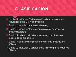 CLASIFICACION
 La clasificación del RVU mas utilizada se basa en los
resultados de la UIV y lo divide en:
 Grado I, paso de orina hasta el uréter;
 Grado II, paso a uréter y sistema colector superior, sin
existir dilatación;
 Grado III, relleno del sistema superior, con dilatación
moderada de los cálices;
 Grado IV, dilatación importante de mas del 50% de los
cálices,
 Grado V, dilatación y pérdida de la morfología de todos los
cálices.
 