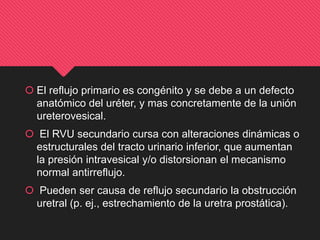  El reflujo primario es congénito y se debe a un defecto
anatómico del uréter, y mas concretamente de la unión
ureterovesical.
 El RVU secundario cursa con alteraciones dinámicas o
estructurales del tracto urinario inferior, que aumentan
la presión intravesical y/o distorsionan el mecanismo
normal antirreflujo.
 Pueden ser causa de reflujo secundario la obstrucción
uretral (p. ej., estrechamiento de la uretra prostática).
 