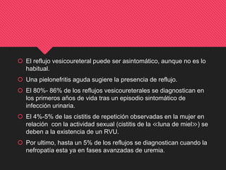  El reflujo vesicoureteral puede ser asintomático, aunque no es lo
habitual.
 Una pielonefritis aguda sugiere la presencia de reflujo.
 El 80%- 86% de los reflujos vesicoureterales se diagnostican en
los primeros años de vida tras un episodio sintomático de
infección urinaria.
 El 4%-5% de las cistitis de repetición observadas en la mujer en
relación con la actividad sexual (cistitis de la ≪luna de miel≫) se
deben a la existencia de un RVU.
 Por ultimo, hasta un 5% de los reflujos se diagnostican cuando la
nefropatía esta ya en fases avanzadas de uremia.
 