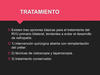 TRATAMIENTO
 Existen tres opciones básicas para el tratamiento del
RVU primario bilateral, tendentes a evitar el desarrollo
de nefropatía:
 1) intervención quirúrgica abierta con reimplantación
del uréter.
 2) técnicas de cistoscopia y laparoscopia.
 3) tratamiento conservador.
 