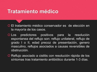 Tratamiento médico
 El tratamiento médico conservador es de elección en
la mayoría de los casos.
 Los predictores positivos para la resolución
espontanea del reflujo son: reflujo unilateral, reflujo de
grado I o II, edad precoz de presentación, genero
masculino, reflujos asociados a causas reversibles de
obstrucción.
 Reflujo asociado a cistitis con resolución rápida de los
síntomas tras tratamiento antibiótico durante 1-3 días.
 