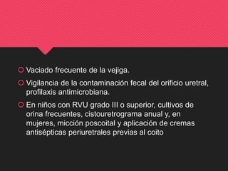  Vaciado frecuente de la vejiga.
 Vigilancia de la contaminación fecal del orificio uretral,
profilaxis antimicrobiana.
 En niños con RVU grado III o superior, cultivos de
orina frecuentes, cistouretrograma anual y, en
mujeres, micción poscoital y aplicación de cremas
antisépticas periuretrales previas al coito
 