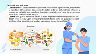 Carbohidratos y Grasas
• Carbohidratos: Especialmente en pacientes con diabetes o prediabetes, el control de
la ingesta de carbohidratos es esencial. Se deben evitar los carbohidratos refinados y
optarse por carbohidratos complejos (integrales, vegetales, etc.), que tienen un menor
impacto sobre el azúcar en sangre.
• Grasas: Las grasas saturadas y trans pueden empeorar la salud cardiovascular. Se
deben evitar y, en su lugar, promover grasas saludables como las que provienen del
aceite de oliva, aguacates, almendras y pescados grasos como el salmón.
 